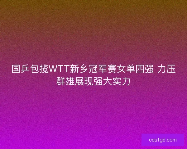 国乒包揽WTT新乡冠军赛女单四强 力压群雄展现强大实力