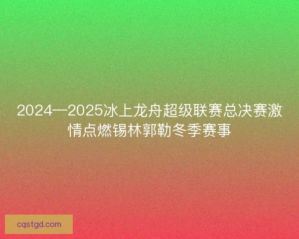 2024—2025冰上龙舟超级联赛总决赛激情点燃锡林郭勒冬季赛事