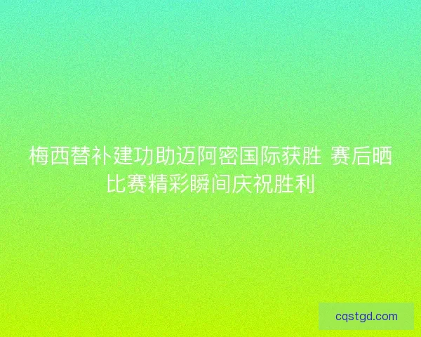 梅西替补建功助迈阿密国际获胜 赛后晒比赛精彩瞬间庆祝胜利
