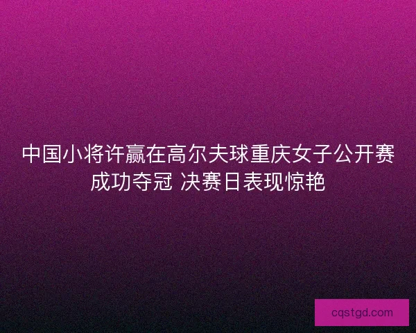 中国小将许赢在高尔夫球重庆女子公开赛成功夺冠 决赛日表现惊艳
