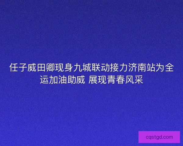 任子威田卿现身九城联动接力济南站为全运加油助威 展现青春风采