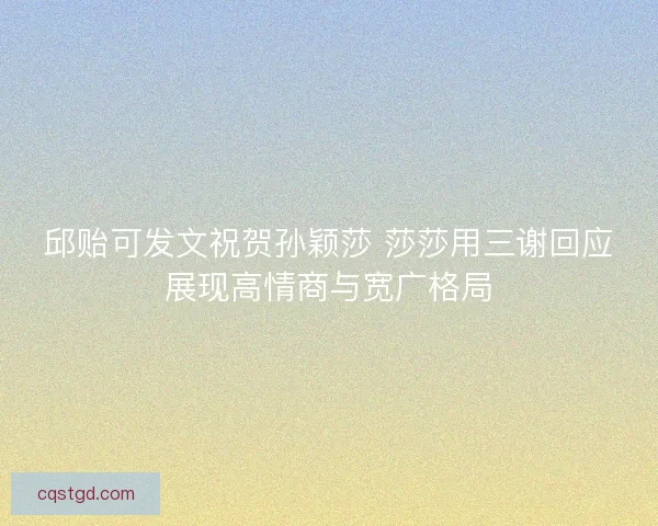 邱贻可发文祝贺孙颖莎 莎莎用三谢回应展现高情商与宽广格局