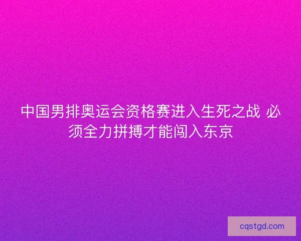 中国男排奥运会资格赛进入生死之战 必须全力拼搏才能闯入东京