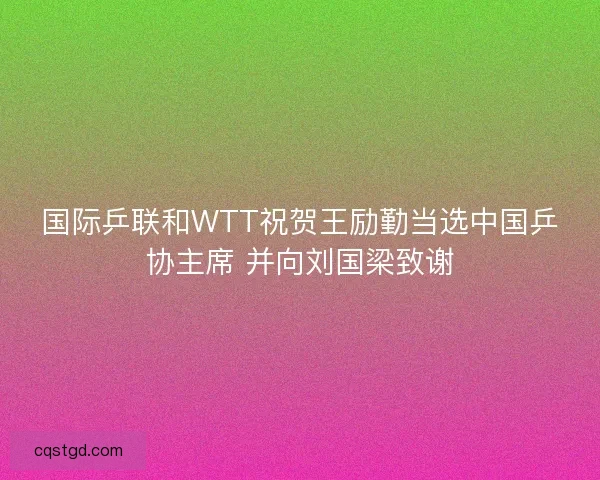 国际乒联和WTT祝贺王励勤当选中国乒协主席 并向刘国梁致谢
