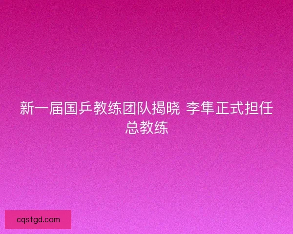 新一届国乒教练团队揭晓 李隼正式担任总教练