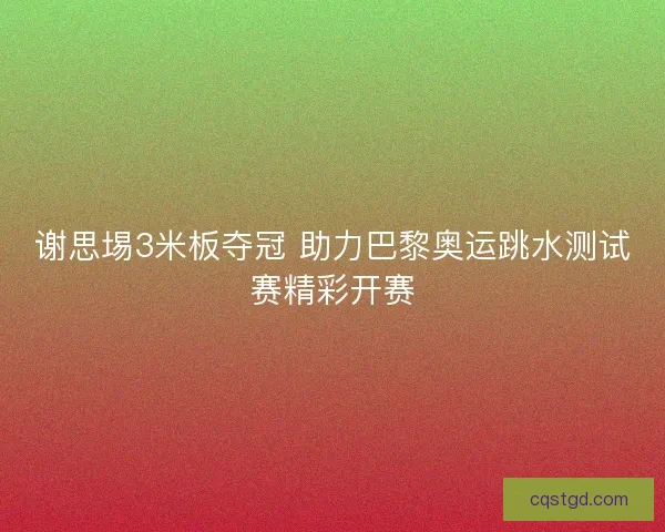 谢思埸3米板夺冠 助力巴黎奥运跳水测试赛精彩开赛