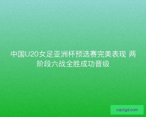中国U20女足亚洲杯预选赛完美表现 两阶段六战全胜成功晋级 中国U20女足亚洲杯预选赛完美表现 两阶段六战全胜成功晋级