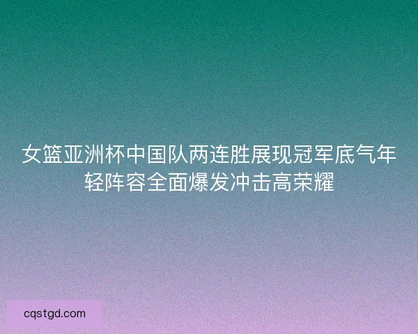 女篮亚洲杯中国队两连胜展现冠军底气年轻阵容全面爆发冲击高荣耀