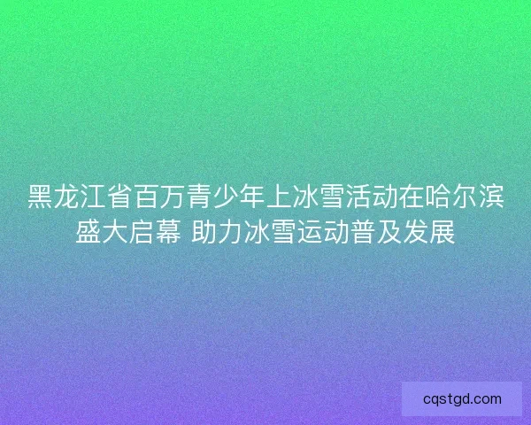 黑龙江省百万青少年上冰雪活动在哈尔滨盛大启幕 助力冰雪运动普及发展