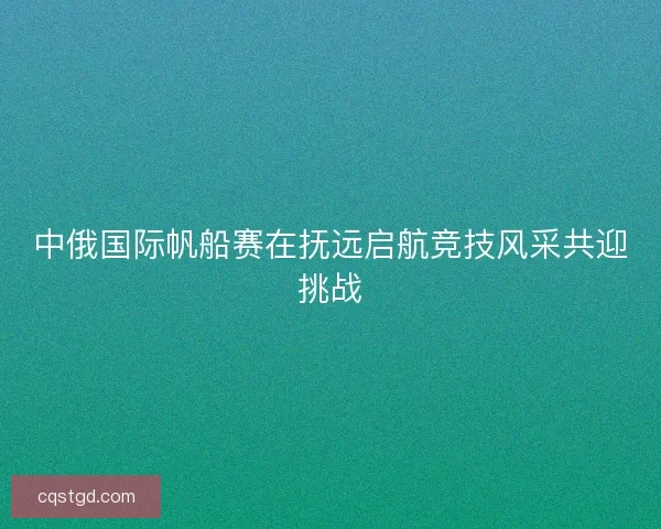 中俄国际帆船赛在抚远启航竞技风采共迎挑战