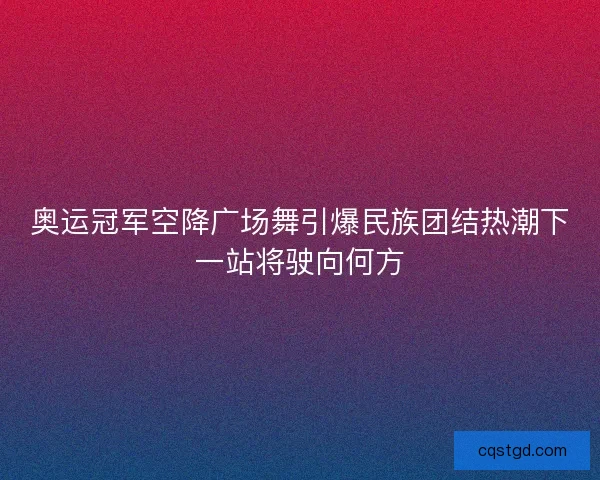 奥运冠军空降广场舞引爆民族团结热潮下一站将驶向何方