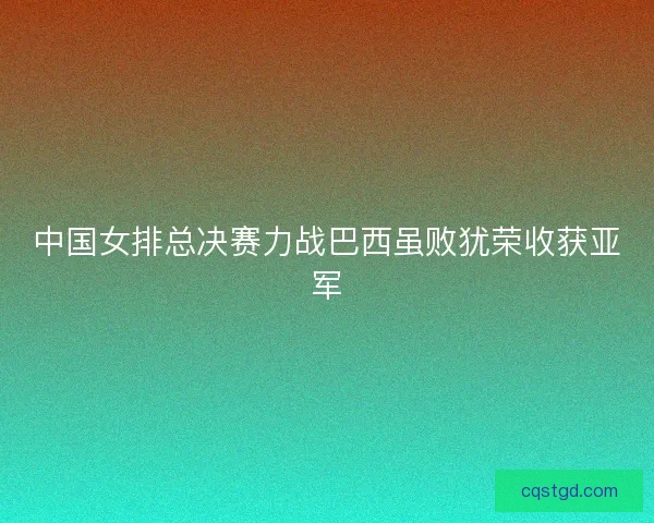 中国女排总决赛力战巴西虽败犹荣收获亚军